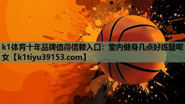 k1体育十年品牌值得信赖入口：室内健身几点好练腿呢女