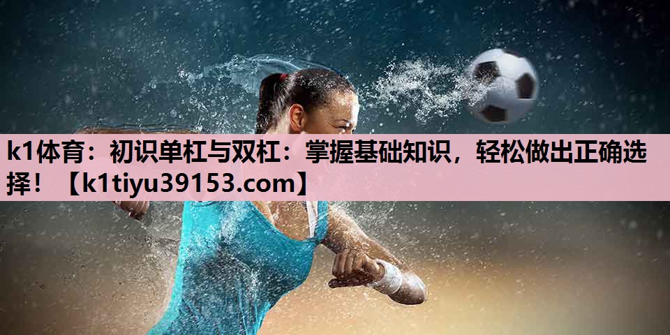 k1体育：初识单杠与双杠：掌握基础知识，轻松做出正确选择！