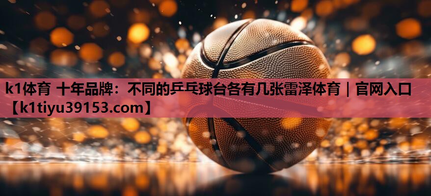 k1体育 十年品牌：不同的乒乓球台各有几张雷泽体育｜官网入口