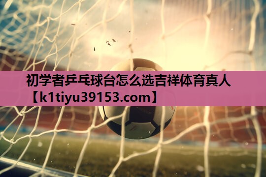 初学者乒乓球台怎么选吉祥体育真人
