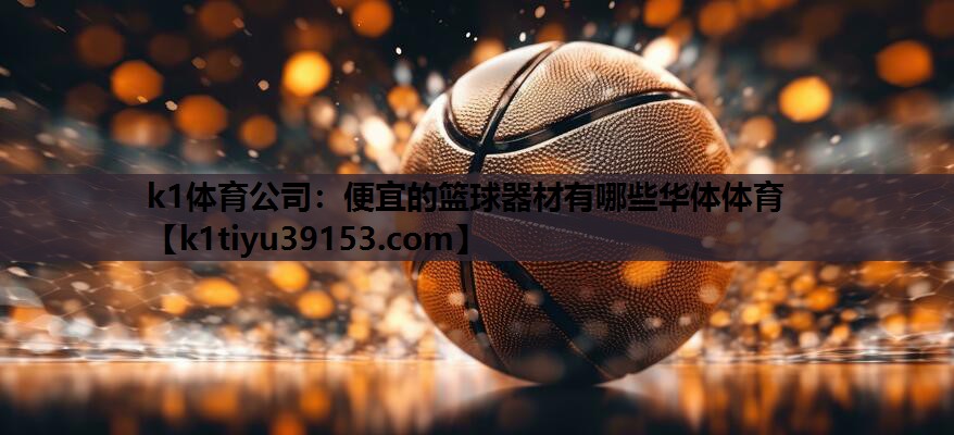 k1体育公司：便宜的篮球器材有哪些华体体育