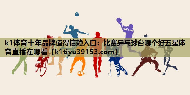 k1体育十年品牌值得信赖入口：比赛乒乓球台哪个好五星体育直播在哪看