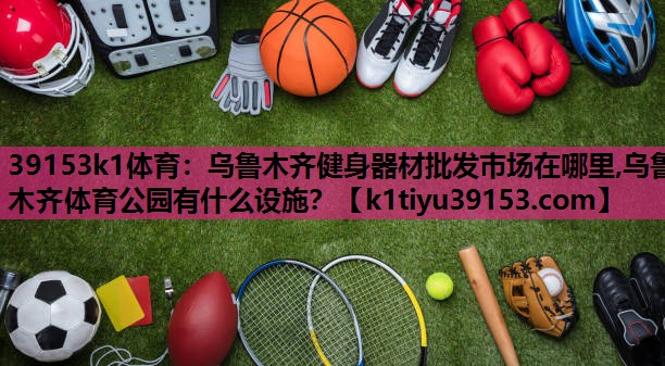 39153k1体育：乌鲁木齐健身器材批发市场在哪里,乌鲁木齐体育公园有什么设施？