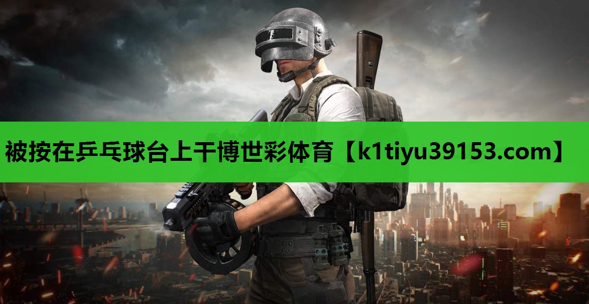 被按在乒乓球台上干博世彩体育