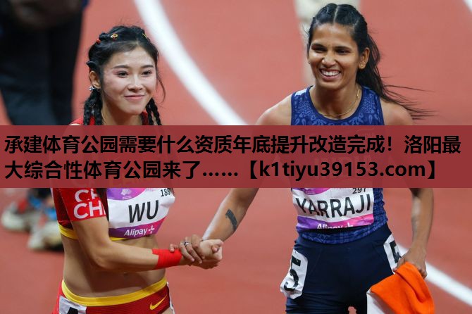 承建体育公园需要什么资质年底提升改造完成！洛阳最大综合性体育公园来了……
