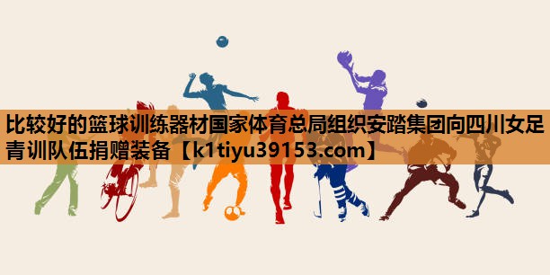 比较好的篮球训练器材国家体育总局组织安踏集团向四川女足青训队伍捐赠装备