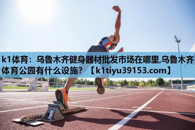 k1体育：乌鲁木齐健身器材批发市场在哪里,乌鲁木齐体育公园有什么设施？