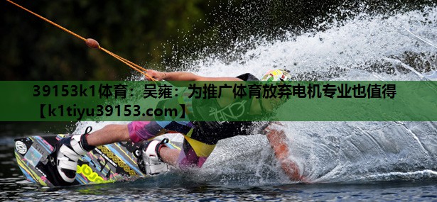 39153k1体育：吴雍：为推广体育放弃电机专业也值得