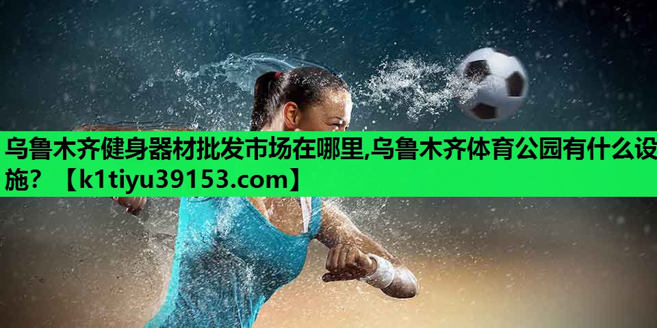 乌鲁木齐健身器材批发市场在哪里,乌鲁木齐体育公园有什么设施？