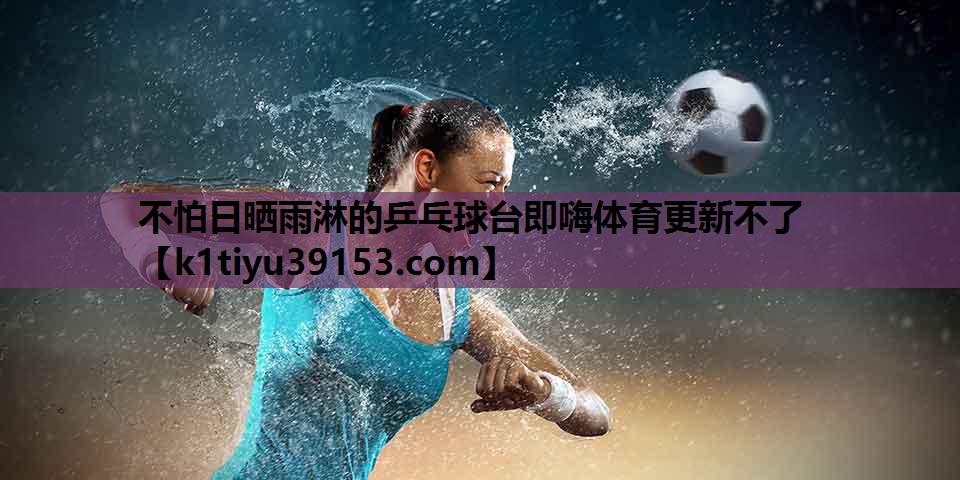 不怕日晒雨淋的乒乓球台即嗨体育更新不了